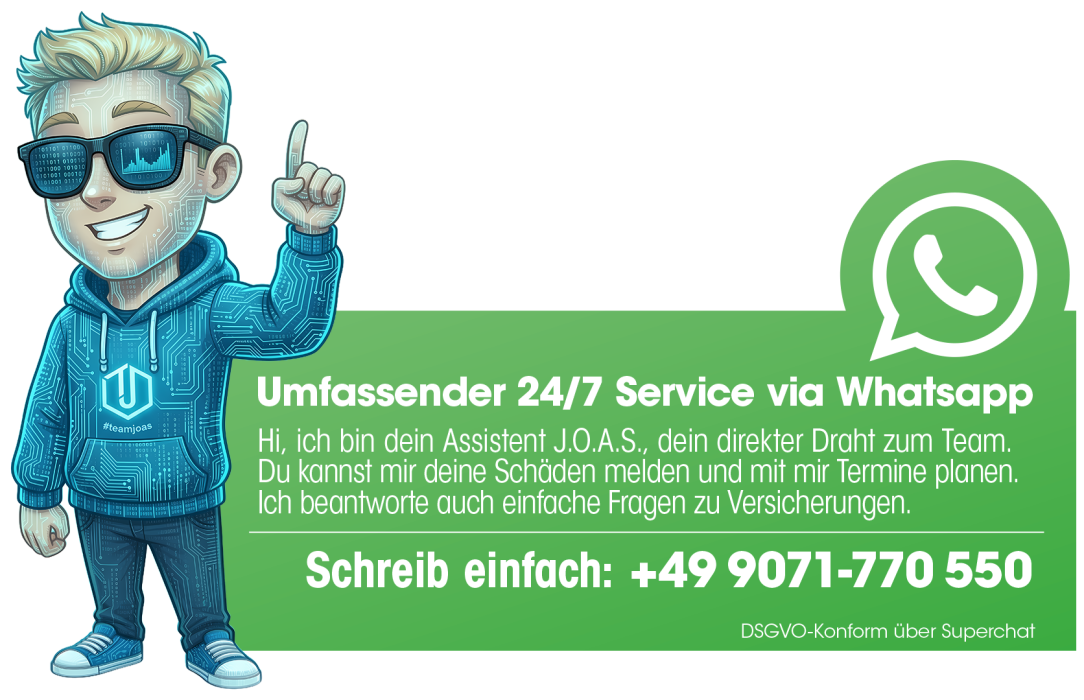 Umfassender 24/7 Service via Whatsapp. Hi, ich bin dein Assistent J.O.A.S., dein direkter Draht zum Team.Du kannst mir deine Schäden melden und mit mir Termine planen.Ich beantworte auch einfache Fragen zu Versicherungen. Schreib uns über WhatApp - +499071770550